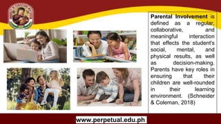Copyright (C) SlideSalad.com All rights reserved.
Free SlideSalad Google Slides Template
THE TITLE OF YOUR
RESEARCH PAPER /
THESIS
Your Name
University Name
Program Title
Name Of Advisor
www.perpetual.edu.ph
Parental Involvement is
defined as a regular,
collaborative, and
meaningful interaction
that effects the student's
social, mental, and
physical results, as well
as decision-making.
Parents have key roles in
ensuring that their
children are well-rounded
in their learning
environment. (Schneider
& Coleman, 2018)
 