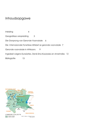 3
Inhoudsopgawe
Inleiding 4
Geografiese verspreiding 5
Die Oorsprong van Geronde Voorvokale 6
Die Internasionale Fonetiese Alfabet se geronde voorvokale 7
Geronde voorvokale in Afrikaans 9
Ingedeel volgens Eurasiaties, Dené-Sino-Kaukasies en Amerindies 12
Bibliografie 13
 