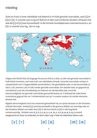 4
Inleiding
Duits en Frans is twee wêreldtale wat bekend is vir hulle geronde voorvokale, soos [y] of
[ü] en [ö] in woorde soos tu (jy) of Mörsch of über (oor) of Bücher (boeke). Afrikaans het
ook dié [y] of [ü] soos byvoorbeeld in die formele tweedepersoon-voornaamwoord u, en
[ö] in woorde soos lug, dun en sug.
Volgens die World Atlas of Language Structures Online, is daar 37 tale met geronde voorvokale in
hulle klank-inventaris, wat maar 6.6% van wêreldtale uitmaak. Geronde voorvokale verskyn in
vokaalstelsels met 'n bogemiddelde aantal klinkers. Die gemiddelde syfer vir die bovermelde 37
tale is 7.87, teenoor 5.85 vir tale sonder geronde voorvokale. Om daardie rede, en gegrond op
wat bekend is oor die ontwikkeling van heelwat van die betrokke tale, word die
teenwoordigheid van geronde voorvokale gewoonlik beskou as 'n leidraad dat sulke klank-
inventarisse gegroei het van 'n klinkerstelsel wat op 'n vroeëre stadium uit minder elemente
bestaan het.
Rigiede eenvormigheid word nie universeel gehandhaaf nie, en opsies bestaan vir die fonetiese
simbole hieronder. Simbool [y] word byvoorbeeld in die gewone alfabet van sommige tale, en
die fonetiese alfabet van ander deur [ü] vir die kort klank en [ű] vir die lang klank
verteenwoordig. Simbole soos å, ä, ö, ɪ, ɛ, æ, ʊ, ʌ, ə, ɚ, ɔ, ɑ, ɨ, ʉ, ɯ, ɵ, ɤ, ø̞, ɜ, ɞ word
aangewend om fyner te onderskei, en dan’s daar nog ‘n hele rits diakritiese tekens ook.
[y] [ʏ] [ø] [ø̞] [œ] [ɶ]
 