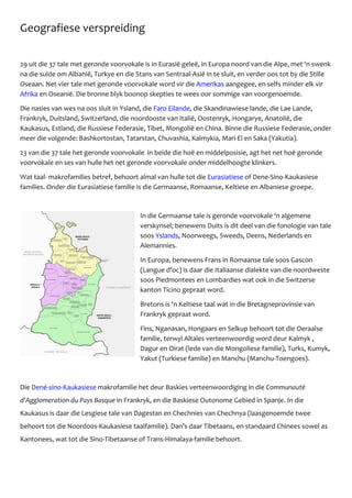 Geografiese verspreiding
29 uit die 37 tale met geronde voorvokale is in Eurasiё geleё, in Europa noord van die Alpe, met ‘n swenk
na die suide om Albanië, Turkye en die Stans van Sentraal-Asiё in te sluit, en verder oos tot by die Stille
Oseaan. Net vier tale met geronde voorvokale word vir die Amerikas aangegee, en selfs minder elk vir
Afrika en Oseaniё. Die bronne blyk boonop skepties te wees oor sommige van voorgenoemde.
Die nasies van wes na oos sluit in Ysland, die Faro Eilande, die Skandinawiese lande, die Lae Lande,
Frankryk, Duitsland, Switzerland, die noordooste van Italië, Oostenryk, Hongarye, Anatolië, die
Kaukasus, Estland, die Russiese Federasie, Tibet, Mongolië en China. Binne die Russiese Federasie, onder
meer die volgende: Bashkortostan, Tatarstan, Chuvashia, Kalmykia, Mari-El en Saka (Yakutia).
23 van die 37 tale het geronde voorvokale in beide die hoё en middelposisie, agt het net hoё geronde
voorvokale en ses van hulle het net geronde voorvokale onder middelhoogte klinkers.
Wat taal- makrofamilies betref, behoort almal van hulle tot die Eurasiatiese of Dene-Sino-Kaukasiese
families. Onder die Eurasiatiese familie is die Germaanse, Romaanse, Keltiese en Albaniese groepe.
In die Germaanse tale is geronde voorvokale ‘n algemene
verskynsel; benewens Duits is dit deel van die fonologie van tale
soos Yslands, Noorweegs, Sweeds, Deens, Nederlands en
Alemannies.
In Europa, benewens Frans in Romaanse tale soos Gascon
(Langue d’oc) is daar die Italiaanse dialekte van die noordweste
soos Piedmontees en Lombardies wat ook in die Switzerse
kanton Ticino gepraat word.
Bretons is ‘n Keltiese taal wat in die Bretagneprovinsie van
Frankryk gepraat word.
Fins, Nganasan, Hongaars en Selkup behoort tot die Oeraalse
familie, terwyl Altaïes verteenwoordig word deur Kalmyk ,
Dagur en Oirat (lede van die Mongoliese familie), Turks, Kumyk,
Yakut (Turkiese familie) en Manchu (Manchu-Toengoes).
Die Dené-sino-Kaukasiese makrofamilie het deur Baskies verteenwoordiging in die Communauté
d'Agglomeration du Pays Basque in Frankryk, en die Baskiese Outonome Gebied in Spanje. In die
Kaukasus is daar die Lesgiese tale van Dagestan en Chechnies van Chechnya (laasgenoemde twee
behoort tot die Noord00s-Kaukasiese taalfamilie). Dan’s daar Tibetaans, en standaard Chinees sowel as
Kantonees, wat tot die Sino-Tibetaanse of Trans-Himalaya-familie behoort.
 