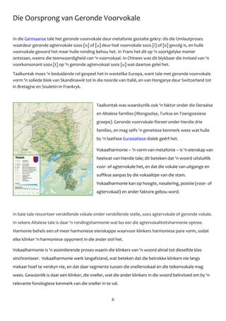 6
Die Oorsprong van Geronde Voorvokale
In die Germaanse tale het geronde voorvokale deur metafonie gestalte gekry: dis die Umlautproses
waardeur geronde agtervokale soos [o] of [u] deur hoё voorvokale soos [i] of [e] gevolg is, en hulle
voorvokale geword het maar hulle ronding behou het. In Frans het dit op ‘n soortgelyke manier
ontstaan, weens die teenwoordigheid van ‘n voorvokaal. In Chinees was dit blykbaar die invloed van ‘n
voorkonsonant soos [t] op ‘n geronde agtervokaal soos [u] wat daartoe gelei het.
Taalkontak moes ‘n beduidende rol gespeel het in westelike Europa, want tale met geronde voorvokale
vorm ‘n soliede blok van Skandinawië tot in die noorde van Italië, en van Hongarye deur Switzerland tot
in Bretagne en Souletin in Frankryk.
Taalkontak was waarskynlik ook ‘n faktor onder die Oeraalse
en Altaïese families (Mongoolse, Turkse en Toengoesiese
groepe). Geronde voorvokale floreer onder hierdie drie
families, en mag selfs ‘n genetiese kenmerk wees wat hulle
by ‘n laatfase Eurasiatiese dialek geёrf het.
Vokaalharmonie – ‘n vorm van metafonie – is ‘n eienskap van
heelwat van hierdie tale; dit beteken dat ‘n woord uitsluitlik
voor- of agtervokale het, en dat die vokale van uitgange en
suffikse aanpas by die vokaaltipe van die stam.
Vokaalharmonie kan op hoogte, nasalering, posisie (voor- of
agtervokaal) en ander faktore gebou word.
In baie tale ressorteer verskillende vokale onder verskillende stelle, soos agtervokale of geronde vokale.
In sekere Altaïese tale is daar ‘n rondingsharmonie wat bo-00r die agtervokaliteitsharmonie optree.
Harmonie behels een of meer harmoniese eienskappe waarvoor klinkers harmoniese pare vorm, sodat
elke klinker ‘n harmoniese opponent in die ander stel het.
Vokaalharmonie is ‘n assimilerende proses waarin die klinkers van ‘n woord almal tot dieselfde klas
sinchroniseer. Vokaalharmonie werk langafstand, wat beteken dat die betrokke klinkers nie langs
mekaar hoef te verskyn nie, en dat daar segmente tussen die snellervokaal en die teikenvokale mag
wees. Gewoonlik is daar een klinker, die sneller, wat die ander klinkers in die woord beïnvloed om by ‘n
relevante fonologiese kenmerk van die sneller in te val.
 