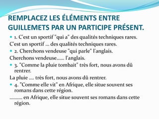 REMPLACEZ LES ÉLÉMENTS ENTRE
GUILLEMETS PAR UN PARTICIPE PRÉSENT.
 1. C'est un sportif "qui a" des qualités techniques rares.
C'est un sportif … des qualités techniques rares.
 2. Cherchons vendeuse "qui parle" l'anglais.
Cherchons vendeuse…… l'anglais.
 3. "Comme la pluie tombait" très fort, nous avons dû
  rentrer.
La pluie …. très fort, nous avons dû rentrer.
 4. ”Comme elle vit" en Afrique, elle situe souvent ses
  romans dans cette région.
………. en Afrique, elle situe souvent ses romans dans cette
  région.
 