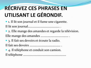 RÉCRIVEZ CES PHRASES EN
UTILISANT LE GÉRONDIF.
 1. Il lit son journal et il fume une cigarette.
Il lit son journal…………………………………. .
 2. Elle mange des amandes et regarde la télévision.
Elle mange des amandes …………………………….. .
 3. Il fait ses devoirs et écoute la radio.
Il fait ses devoirs ………………………………… .
 4. Il téléphone et conduit son camion.
Il téléphone ……………………………………………...
 