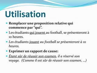 Utilisation
 Remplacer une proposition relative qui
    commence par “qui”.
   Les étudiants qui jouent au football, se présenteront à
    10 heures.
   Les étudiants jouant au football se présenteront à 10
    heures.
   Exprimer un rapport de cause:
   Étant sûr de réussir son examen, il a réservé son
    voyage. (Comme il est sûr de réussir son examen, …)
 