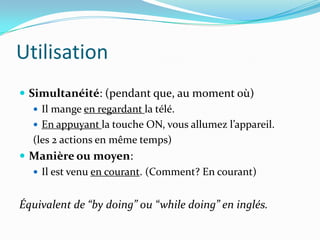Utilisation
 Simultanéité: (pendant que, au moment où)
    Il mange en regardant la télé.
    En appuyant la touche ON, vous allumez l’appareil.
   (les 2 actions en même temps)
 Manière ou moyen:
    Il est venu en courant. (Comment? En courant)


Équivalent de “by doing” ou “while doing” en inglés.
 