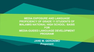 MEDIA EXPOSURE AND LANGUAGE
PROFICIENCY OF GRADE 11 STUDENTS OF
MALAMIG NATIONAL HIGH SCHOOL: BASIS
FOR
MEDIA-GUIDED LANGUAGE DEVELOPMENT
PROGRAM
JANE M. GERONIMO
Proponent
 