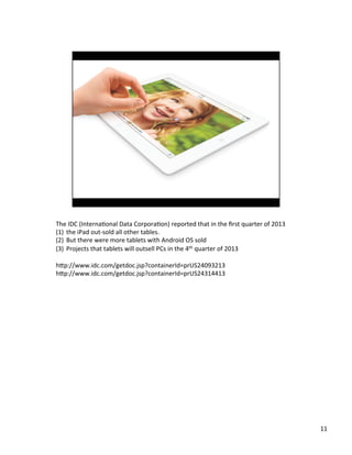 The	
 ?IDC	
 ?(InternaJonal	
 ?Data	
 ?CorporaJon)	
 ?reported	
 ?that	
 ?in	
 ?the	
 ??rst	
 ?quarter	
 ?of	
 ?2013	
 ?
(1)? the	
 ?iPad	
 ?out-?\sold	
 ?all	
 ?other	
 ?tables.	
 ?
(2)? But	
 ?there	
 ?were	
 ?more	
 ?tablets	
 ?with	
 ?Android	
 ?OS	
 ?sold	
 ?
(3)? Projects	
 ?that	
 ?tablets	
 ?will	
 ?outsell	
 ?PCs	
 ?in	
 ?the	
 ?4th	
 ?quarter	
 ?of	
 ?2013	
 ?
hbp://www.idc.com/getdoc.jsp?containerId=prUS24093213	
 ?
hbp://www.idc.com/getdoc.jsp?containerId=prUS24314413	
 ?

11	
 ?

 