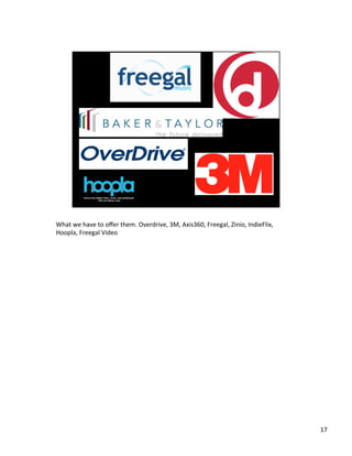 What	
 ?we	
 ?have	
 ?to	
 ?o?er	
 ?them.	
 ?Overdrive,	
 ?3M,	
 ?Axis360,	
 ?Freegal,	
 ?Zinio,	
 ?IndieFlix,	
 ?
Hoopla,	
 ?Freegal	
 ?Video	
 ?
	
 ?

17	
 ?

 