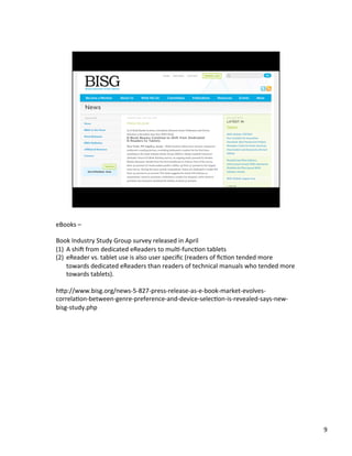 eBooks	
 ?C	
 ?
	
 ?
Book	
 ?Industry	
 ?Study	
 ?Group	
 ?survey	
 ?released	
 ?in	
 ?April	
 ?
(1)? A	
 ?shi^	
 ?from	
 ?dedicated	
 ?eReaders	
 ?to	
 ?mulJ-?\funcJon	
 ?tablets	
 ?
(2)? eReader	
 ?vs.	
 ?tablet	
 ?use	
 ?is	
 ?also	
 ?user	
 ?speci?c	
 ?(readers	
 ?of	
 ??cJon	
 ?tended	
 ?more	
 ?
towards	
 ?dedicated	
 ?eReaders	
 ?than	
 ?readers	
 ?of	
 ?technical	
 ?manuals	
 ?who	
 ?tended	
 ?more	
 ?
towards	
 ?tablets).	
 ?
hbp://www.bisg.org/news-?\5-?\827-?\press-?\release-?\as-?\e-?\book-?\market-?\evolves-?\
correlaJon-?\between-?\genre-?\preference-?\and-?\device-?\selecJon-?\is-?\revealed-?\says-?\new-?\
bisg-?\study.php	
 ?

9	
 ?

 