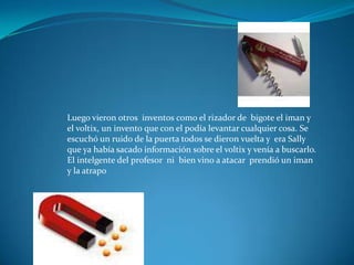 Luego vieron otros inventos como el rizador de bigote el iman y
el voltix, un invento que con el podía levantar cualquier cosa. Se
escuchó un ruido de la puerta todos se dieron vuelta y era Sally
que ya había sacado información sobre el voltix y venía a buscarlo.
El intelgente del profesor ni bien vino a atacar prendió un iman
y la atrapo
 
