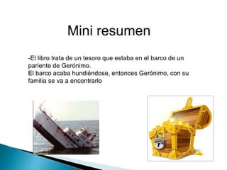 Mini resumen
-El libro trata de un tesoro que estaba en el barco de un
pariente de Gerónimo.
El barco acaba hundiéndose, entonces Gerónimo, con su
familia se va a encontrarlo
 