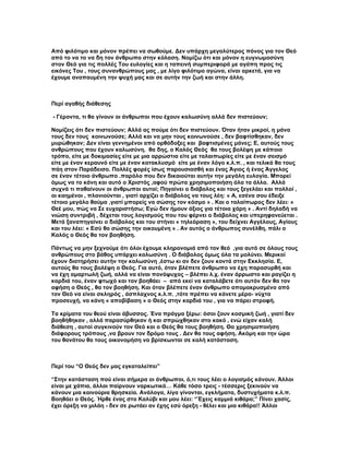 Από φιλότιμο και μόνον πρέπει να σωθούμε. Δεν υπάρχη μεγαλύτερος πόνος για τον Θεό
από το να το να δη τον άνθρωπο στην κόλαση. Νομίζω ότι και μόνον η ευγνωμοσύνη
στον Θεό για τις πολλές Του ευλογίες και η ταπεινή συμπεριφορά με αγάπη προς τις
εικόνες Του , τους συνανθρώπους μας , με λίγο φιλότιμο αγώνα, είναι αρκετά, για να
έχουμε αναπαυμένη την ψυχή μας και σε αυτήν την ζωή και στην άλλη.



Περί αγαθής διάθεσης

- Γέροντα, τι θα γίνουν οι άνθρωποι που έχουν καλωσύνη αλλά δεν πιστεύουν;

Νομίζεις ότι δεν πιστεύουν; Αλλά ας πούμε ότι δεν πιστεύουν. Όταν ήταν μικροί, η μάνα
τους δεν τους κοινωνούσε; Αλλά και να μην τους κοινωνούσε , δεν βαφτίσθηκαν, δεν
μυρώθηκαν; Δεν είναι γεννημένοι από ορθόδοξες και βαφτισμένες μάνες; Ε, αυτούς τους
ανθρώπους που έχουν καλωσύνη, θα δης, ο Καλός Θεός θα τους βολέψη με κάποιο
τρόπο, είτε με δοκιμασίες είτε με μια αρρώστια είτε με ταλαιπωρίες είτε με έναν σεισμό
είτε με έναν κεραυνό είτε με έναν κατακλυσμό είτε με έναν λόγο κ.λ.π. , και τελικά θα τους
πάη στον Παράδεισο. Πολλές φορές ίσως παρουσιασθή και ένας Άγιος ή ένας Άγγελος
σε έναν τέτοιο άνθρωπο .παρόλο που δεν δικαιούται αυτήν την μεγάλη ευλογία. Μπορεί
όμως να το κάνη και αυτό ο Χριστός ,αφού πρώτα χρησιμοποιήση όλα τα άλλα. Αλλά
συχνά τι παθαίνουν οι άνθρωποι αυτοί; Πηγαίνει ο διάβολος και τους ξεγελάει και πολλοί ,
οι καημένοι , πλανιούνται , γιατί αρχίζει ο διάβολος να τους λέη: « Α, εσένα σου έδειξε
τέτοιο μεγάλο θαύμα ,γιατί μπορείς να σώσης τον κόσμο » . Και ο ταλαίπωρος δεν λέει: «
Θεέ μου, πώς να Σε ευχαριστήσω; Εγώ δεν ήμουν άξιος για τέτοια χάρη » . Αντί δηλαδή να
νιώση συντριβή , δέχεται τους λογισμούς που του φέρνει ο διάβολος και υπερηφανεύεται .
Μετά ξαναπηγαίνει ο διάβολος και του στήνει « τηλεόραση », του δείχνει Αγγέλους, Αγίους
και του λέει: « Εσύ θα σώσης την οικουμένη » . Αν αυτός ο άνθρωπος συνέλθη, πάλι ο
Καλός ο Θεός θα τον βοηθήση.

Πάντως να μην ξεχνούμε ότι όλοι έχουμε κληρονομιά από τον θεό ,για αυτό σε όλους τους
ανθρώπους στο βάθος υπάρχει καλωσύνη . Ο διάβολος όμως όλα τα μολύνει. Μερικοί
έχουν διατηρήσει αυτήν την καλωσύνη ,έστω κι αν δεν ζουν κοντά στην Εκκλησία. Ε,
αυτούς θα τους βολέψη ο Θεός. Για αυτό, όταν βλέπετε άνθρωπο να έχη παρασυρθή και
να έχη αμαρτωλή ζωή, αλλά να είναι πονόψυχος – βλέπει λ.χ. έναν άρρωστο και ραγίζει η
καρδιά του, έναν φτωχό και τον βοηθάει – από εκεί να καταλάβετε ότι αυτόν δεν θα τον
αφήση ο Θεός , θα τον βοηθήση. Και όταν βλέπετε έναν άνθρωπο απομακρυσμένο από
τον Θεό να είναι σκληρός , άσπλαχνος κ.λ.π. ,τότε πρέπει να κάνετε μέρα- νύχτα
προσευχή, να κάνη « αποβίβαση » ο Θεός στην καρδιά του , για να πάρει στροφή.

Τα κρίματα του θεού είναι άβυσσος. Ένα πράγμα ξέρω: όσοι ζουν κοσμική ζωή , γιατί δεν
βοηθήθηκαν , αλλά παρασύρθηκαν ή και σπρώχθηκαν στο κακό , ενώ είχαν καλή
διάθεση , αυτοί συγκινούν τον Θεό και ο Θεός θα τους βοηθήση. Θα χρησιμοποιήση
διάφορους τρόπους ,να βρουν τον δρόμο τους . Δεν θα τους αφήση. Ακόμη και την ώρα
του θανάτου θα τους οικονομήση να βρίσκωνται σε καλή κατάσταση.



Περί του “Ο Θεός δεν μας εγκαταλείπει”

“Στην κατάσταση πού είναι σήμερα οι άνθρωποι, ό,τι τους λέει ο λογισμός κάνουν. Άλλοι
είναι με χάπια, άλλοι παίρνουν ναρκωτικά… Κάθε τόσο τρεις - τέσσερις ξεκινούν να
κάνουν μια καινούρια θρησκεία. Ανάλογα, λίγα γίνονται, εγκλήματα, δυστυχήματα κ.λ.π.
Βοηθάει ο Θεός. Ήρθε ένας στο Καλύβι και μου λέει: “Έχεις καμμιά κιθάρα;” Πίνει χασίς,
έχει όρεξη να μιλάη - δεν σε ρωτάει αν έχης εσύ όρεξη - θέλει και μια κιθάρα!! Άλλοι
 