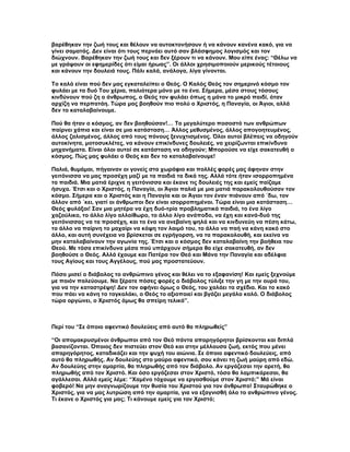 βαρέθηκαν την ζωή τους και θέλουν να αυτοκτονήσουν ή να κάνουν κανένα κακό, για να
γίνει σαματάς. Δεν είναι ότι τους περνάει αυτό σαν βλάσφημος λογισμός και τον
διώχνουν. Βαρέθηκαν την ζωή τους και δεν ξέρουν τι να κάνουν. Μου είπε ένας: “Θέλω να
με γράψουν οι εφημερίδες ότι είμαι ήρωας”. Οι άλλοι χρησιμοποιούν μερικούς τέτοιους
και κάνουν την δουλειά τους. Πάλι καλά, ανάλογα, λίγα γίνονται.

Το καλό είναι πού δεν μας εγκαταλείπει ο Θεός. Ο Καλός Θεός τον σημερινό κόσμο τον
φυλάει με τα δυό Του χέρια, παλιότερα μόνο με το ένα. Σήμερα, μέσα στους τόσους
κινδύνουν πού ζη ο άνθρωπος, ο Θεός τον φυλάει όπως η μάνα το μικρό παιδί, όταν
αρχίζη να περπατάη. Τώρα μας βοηθούν πιο πολύ ο Χριστός, η Παναγία, οι Άγιοι, αλλά
δεν το καταλαβαίνουμε.

Πού θα ήταν ο κόσμος, αν δεν βοηθούσαν!… Το μεγαλύτερο ποσοστό των ανθρώπων
παίρνει χάπια και είναι σε μια κατάσταση… Άλλος μεθυσμένος, άλλος απογοητευμένος,
άλλος ζαλισμένος, άλλος από τους πόνους ξενυχτισμένος. Όλοι αυτοί βλέπεις να οδηγούν
αυτοκίνητα, μοτοσυκλέτες, να κάνουν επικίνδυνες δουλειές, να χειρίζωνται επικίνδυνα
μηχανήματα. Είναι όλοι αυτοί σε κατάσταση να οδηγούν; Μπορούσε να είχε σακατευθή ο
κόσμος. Πώς μας φυλάει ο Θεός και δεν το καταλαβαίνουμε!

Παλιά, θυμάμαι, πήγαιναν οι γονείς στα χωράφια και πολλές φορές μας άφηναν στην
γειτόνισσα να μας προσέχη μαζί με τα παιδιά τα δικά της. Αλλά τότε ήταν ισορροπημένα
τα παιδιά. Μια ματιά έριχνε η γειτόνισσα και έκανε τις δουλειές της και εμείς παίζαμε
ήσυχα. Έτσι και ο Χριστός, η Παναγία, οι Άγιοι παλιά με μια ματιά παρακολουθούσαν τον
κόσμο. Σήμερα και ο Χριστός και η Παναγία και οι Άγιοι τον έναν πιάνουν από ΄δω, τον
άλλον από ΄κει, γιατί οι άνθρωποι δεν είναι ισορροπημένοι. Τώρα είναι μια κατάσταση…
Θεός φυλάξοι! Σαν μια μητέρα να έχη δυό-τρία προβληματικά παιδιά, το ένα λίγο
χαζούλικο, το άλλο λίγο αλλοίθωρο, το άλλο λίγο ανάποδο, να έχη και κανά-δυό της
γειτόνισσας να τα προσέχη, και το ένα να ανεβαίνη ψηλά και να κινδυνεύη να πέση κάτω,
το άλλο να παίρνη το μαχαίρι να κόψη τον λαιμό του, το άλλο να παή να κάνη κακό στο
άλλο, και αυτή συνέχεια να βρίσκεται σε εγρήγορση, να τα παρακολουθή, και εκείνα να
μην καταλαβαίνουν την αγωνία της. Έτσι και ο κόσμος δεν καταλαβαίνη την βοήθεια του
Θεού. Με τόσα επικίνδυνα μέσα πού υπάρχουν σήμερα θα είχε σακατευθή, αν δεν
βοηθούσε ο Θεός. Αλλά έχουμε και Πατέρα τον Θεό και Μάνα την Παναγία και αδέλφια
τους Αγίους και τους Αγγέλους, πού μας προστατεύουν.

Πόσο μισεί ο διάβολος το ανθρώπινο γένος και θέλει να το εξαφανίση! Και εμείς ξεχνούμε
με ποιόν παλεύουμε. Να ξέρατε πόσες φορές ο διάβολος τύλιξε την γη με την ουρά του,
για να την καταστρέψη! Δεν τον αφήνει όμως ο Θεός, του χαλάει τα σχέδια. Και το κακό
που πάει να κάνη το ταγκαλάκι, ο Θεός το αξιοποιεί και βγάζει μεγάλο καλό. Ο διάβολος
τώρα οργώνει, ο Χριστός όμως θα σπείρη τελικά”.



Περί του “Σε όποιο αφεντικό δουλεύεις από αυτό θα πληρωθείς”

“Οι απομακρυσμένοι άνθρωποι από τον Θεό πάντα απαρηγόρητοι βρίσκονται και διπλά
βασανίζονται. Όποιος δεν πιστεύει στον Θεό και στην μέλλουσα ζωή, εκτός που μένει
απαρηγόρητος, καταδικάζει και την ψυχή του αιώνια. Σε όποιο αφεντικό δουλεύεις, από
αυτό θα πληρωθής. Αν δουλεύης στο μαύρο αφεντικό, σου κάνει τη ζωή μαύρη από εδώ.
Αν δουλεύης στην αμαρτία, θα πληρωθής από τον διάβολο. Αν εργάζεσαι την αρετή, θα
πληρωθής από τον Χριστό. Και όσο εργάζεσαι στον Χριστό, τόσο θα λαμπικάρεσαι, θα
αγάλλεσαι. Αλλά εμείς λέμε: “Χαμένο τόχουμε να εργασθούμε στον Χριστό;” Μά είναι
φοβερό! Να μην αναγνωρίζουμε την θυσία του Χριστού για τον άνθρωπο! Σταυρώθηκε ο
Χριστός, για να μας λυτρώση από την αμαρτία, για να εξαγνισθή όλο το ανθρώπινο γένος.
Τι έκανε ο Χριστός για μας; Τι κάνουμε εμείς για τον Χριστό;
 