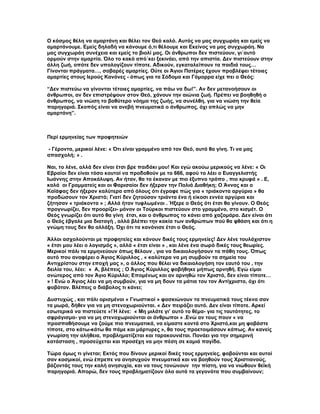 Ο κόσμος θέλη να αμαρτάνη και θέλει τον Θεό καλό. Αυτός να μας συγχωράη και εμείς να
αμαρτάνουμε. Εμείς δηλαδή να κάνουμε ό,τι θέλουμε και Εκείνος να μας συγχωράη. Να
μας συγχωράη συνέχεια και εμείς το βιολί μας. Οι άνθρωποι δεν πιστεύουν, γι΄αυτό
ορμούν στην αμαρτία. Όλο το κακό από΄κει ξεκινάει, από την απιστία. Δεν πιστεύουν στην
άλλη ζωή, οπότε δεν υπολογίζουν τίποτε. Αδικούν, εγκαταλείπουν τα παιδιά τους…
Γίνονται πράγματα…, σοβαρές αμαρτίες. Ούτε οι Άγιοι Πατέρες έχουν προβλέψει τέτοιες
αμαρτίες στους Ιερούς Κανόνες - όπως για τα Σόδομα και Γόμορρα είχε πει ο Θεός:

“Δεν πιστεύω να γίνονται τέτοιες αμαρτίες, να πάω να δω!”. Αν δεν μετανοήσουν οι
άνθρωποι, αν δεν επιστρέψουν στον Θεό, χάνουν την αιώνια ζωή. Πρέπει να βοηθηθή ο
άνθρωπος, να νιώση το βαθύτερο νόημα της ζωής, να συνέλθη, για να νιώση την θεία
παρηγοριά. Σκοπός είναι να ανεβή πνευματικά ο άνθρωπος, όχι απλώς να μην
αμαρτάνη”.



Περί ερμηνείας των προφητειών

- Γέροντα, μερικοί λένε: « Ότι είναι γραμμένο από τον Θεό, αυτό θα γίνη. Τι να μας
απασχολή; » .

Ναι, το λένε, αλλά δεν είναι έτσι βρε παιδάκι μου! Και εγώ ακούω μερικούς να λένε: « Οι
Εβραίοι δεν είναι τόσο κουτοί να προδοθούν με το 666, αφού το λέει ο Ευαγγελιστής
Ιωάννης στην Αποκάλυψη. Αν ήταν, θα το έκαναν με πιο έξυπνο τρόπο , πιο κρυφά » . Ε,
καλά οι Γραμματείς και οι Φαρισαίοι δεν ήξεραν την Παλιά Διαθήκη; Ο Άννας και ο
Καϊάφας δεν ήξεραν καλύτερα από όλους ότι έγραφε πώς για « τριάκοντα αργύρια » θα
προδώσουν τον Χριστό; Γιατί δεν ζητούσαν τριάντα ένα ή είκοσι εννέα αργύρια και
ζήτησαν « τριάκοντα » ; Αλλά ήταν τυφλωμένοι . Ήξερε ο Θεός ότι έτσι θα γίνουν. Ο Θεός
προγνωρίζει, δεν προορίζει- μόνον οι Τούρκοι πιστεύουν στο γραμμένο, στο κισμέτ. Ο
Θεός γνωρίζει ότι αυτό θα γίνη έτσι, και ο άνθρωπος το κάνει από χαζομάρα. Δεν είναι ότι
ο Θεός έβγαλε μια διαταγή , αλλά βλέπει την κακία των ανθρώπων πού θα φθάση και ότι η
γνώμη τους δεν θα αλλάξη. Όχι ότι τα κανόνισε έτσι ο Θεός.

Άλλοι ασχολούνται με προφητείες και κάνουν δικές τους ερμηνείες! Δεν λένε τουλάχιστον
« έτσι μου λέει ο λογισμός », αλλά « έτσι είναι » , και λένε ένα σωρό δικές τους θεωρίες.
Μερικοί πάλι τα ερμηνεύουν όπως θέλουν , για να δικαιολογήσουν τα πάθη τους. Όπως
αυτό που αναφέρει ο Άγιος Κύριλλος , « καλύτερα να μη συμβούν τα σημεία του
Αντιχρίστου στην εποχή μας », ο άλλος που θέλει να δικαιολογήση τον εαυτό του , την
δειλία του, λέει: « Α, βλέπεις ; Ο Άγιος Κύριλλος φοβήθηκε μήπως αρνηθή. Εγώ είμαι
ανώτερος από τον Άγιο Κύριλλο; Επομένως και αν αρνηθώ τον Χριστό, δεν είναι τίποτε…
» ! Ενώ ο Άγιος λέει να μη συμβούν, για να μη δουν τα μάτια του τον Αντίχριστο, όχι ότι
φοβόταν. Βλέπεις ο διάβολος τι κάνει;

Δυστυχώς , και πάλι ορισμένοι « Γνωστικοί » φασκιώνουν τα πνευματικά τους τέκνα σαν
τα μωρά, δήθεν για να μη στενοχωριούνται. « Δεν πειράζει αυτό. Δεν είναι τίποτε. Αρκεί
εσωτερικά να πιστεύετε »!Ή λένε: « Μη μιλάτε γι’ αυτό το θέμα- για τις ταυτότητες, το
σφράγισμα- για να μη στενοχωριούνται οι άνθρωποι » .Ενώ αν τους πουν « να
προσπαθήσουμε να ζούμε πιο πνευματικά, να είμαστε κοντά στο Χριστό,και μη φοβάστε
τίποτε, στο κάτω-κάτω θα πάμε και μάρτυρες », θα τους προετοιμάσουν κάπως. Αν κανείς
γνωρίση την αλήθεια, προβληματίζεται και ταρακουνιέται. Πονάει για την σημερινή
κατάσταση , προσεύχεται και προσέχη να μην πέση σε καμιά παγίδα.

Τώρα όμως τι γίνεται; Εκτός που δίνουν μερικοί δικές τους ερμηνείες, φοβούνται και αυτοί
σαν κοσμικοί, ενώ έπρεπε να ανησυχούν πνευματικά και να βοηθούν τους Χριστιανούς,
βάζοντάς τους την καλή ανησυχία, και να τους τονώνουν την πίστη, για να νιώθουν θεϊκή
παρηγοριά. Απορώ, δεν τους προβληματίζουν όλα αυτά τα γεγονότα που συμβαίνουν;
 