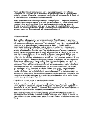 Γιατί δεν βάζουν έστω ένα ερωτηματικό για τις ερμηνείες του μυαλού τους; Και αν
επιβοηθούν τον Αντίχριστο για το σφράγισμα, πώς παρασύρουν και άλλες ψυχές στην
απώλεια; Η Γραφή , όταν λέη « …αποπλανάν, ει δυνατόν, και τους εκλεκτούς » , εννοεί ότι
θα πλανηθούν αυτοί που τα ερμηνεύουν με το μυαλό.

 Πίσω λοιπόν από το τέλειο σύστημα « κάρτας εξυπηρετήσεως » , ασφαλείας κομπιούτερ,
κρύβεται η παγκόσμια δικτατορία , η σκλαβιά του Αντιχρίστου. « … Ίνα δώσωσιν αυτοίς
χάραγμα επί της χειρός αυτών της δεξιάς ή επί των μετώπων αυτών, και ίνα μη τις
δύνηται αγοράσαι ή πωλήσαι , ει μη ο έχων το χάραγμα , το όνομα του θηρίου ή τον
αριθμόν του ονόματος αυτού. Ώδε η σοφία εστίν. Ο έχων νουν ψηφισάτω τον αριθμόν του
θηρίου. Αριθμός γαρ ανθρώπου εστί .Και ο αριθμός αυτού χξς’ » .



Περί σφραγίσματος

 Ενώ ξεκάθαρα ο Ευαγγελιστής Ιωάννης αναφέρει στην Αποκάλυψη για το χάραγμα,
μερικοί δεν καταλαβαίνουν. Τι να τους πης; Ακούει δυστυχώς κανείς ένα σωρό ανοησίες
του μυαλού από ορισμένους σημερινούς « Γνωστικούς » . Ένας λέει: « Εγώ θα δεχθώ την
ταυτότητα με το 666 και θα βάλω και έναν σταυρό » . Άλλος: « Εγώ θα δεχθώ το
σφράγισμα στο μέτωπο και θα κάνω και έναν σταυρό στο μέτωπο… » και ένα σωρό
παρόμοιες ανοησίες . Νομίζουν ότι θα αγιασθούν με αυτόν τον τρόπο , ενώ αυτά είναι
πλάνες. Ένας δεσπότης μου είπε: « Εγώ εκεί που θα υπογράψω θα βάλω δίπλα έναν
σταυρό. Δεν τον αρνούμαι τον Χριστό, απλώς εξυπηρετούμαι ». « Εντάξει , του λέω, εσύ
είσαι δεσπότης και βάζεις στο όνομά σου λόγω ιδιότητος έναν σταυρό. Ο άλλος είναι
αρχιμανδρίτης και βάζει και αυτός λόγω ιδιότητος έναν σταυρό. Ο κόσμος τι θα κάνη; » .
Το βρώμικο δεν αγιάζεται. Το καθαρό νερό δέχεται την Χάρη και γίνεται αγιασμός. Τα ούρα
δεν γίνονται αγιασμός. Η πέτρα με θαύμα γίνεται ψωμί. Η ακαθαρσία δεν δέχεται αγιασμό.
Επομένως, ο διάβολος, ο Αντίχριστος, όταν είναι στην ταυτότητά μας ή στο χέρι ή στο
μέτωπό μας, με το σύμβολο του , δεν αγιάζεται , αν βάλουμε και έναν σταυρό. Έχουμε την
δύναμη του Τιμίου Σταυρού, του Αγίου Συμβόλου, την θεία Χάρη του Χριστού, μόνον όταν
διατηρούμε την Χάρη του Αγίου Βαπτίσματος, με το οποίο απαρνούμαστε τον σατανά,
συντασσόμαστε με τον Χριστό και δεχόμαστε το άγιο Σφράγισμα. « Σφραγίς δωρεάς
Πνεύματος Αγίου » . Βλέπεις, προχωράνε με μια λογική … Θα βάλουν δίπλα κι έναν
Σταυρό, και εντάξει ! Και ενώ βλέπουμε ότι ο Απόστολος Πέτρος εξωτερικά αρνήθηκε τον
Χριστό, αλλά και αυτό ήταν άρνηση, αυτοί αρνούνται το άγιο Σφράγισμα του Χριστού που
τους δόθηκε με το Άγιο Βάπτισμα, με το να δέχωνται την σφραγίδα του Αντιχρίστου, και
λένε ότι έχουν μέσα τους τον Χριστό!!

- Γέροντα, αν κάποιος δεχθή το σφράγισμα από άγνοια;

Από αδιαφορία θα είναι . Τι άγνοια, όταν είναι ξεκάθαρα τα πράγματα; Και να μην ξέρη
κανείς, πρέπει να ενδιαφερθή, να μάθη. Αν πούμε ότι δεν ξέραμε, για αυτό δεχθήκαμε το
σφράγισμα, θα μας πη ο Χριστός: « Υποκριταί, το μεν πρόσωπον του ουρανού γινώσκετε
διακρίνειν, τα δε σημεία των καιρών ου δύνασθε γνώναι ; » .

Έστω και εν αγνοία του να σφραγισθή κάποιος , χάνει την Θεία Χάρη και δέχεται την
δαιμονική ενέργεια. Βλέπεις, το παιδάκι στο Άγιο Βάπτισμα, όταν ο ιερεύς το βουτάη στο
νερό, λαμβάνει το Άγιο Πνεύμα, χωρίς εκείνο να το ξέρη και μετά κατοικεί μέσα του η θεία
Χάρις.
 