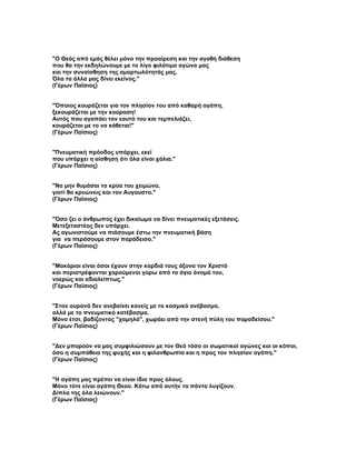 "Ο Θεός από εμάς θέλει μόνο την προαίρεση και την αγαθή διάθεση
που θα την εκδηλώνουμε με το λίγο φιλότιμο αγώνα μας
και την συναίσθηση της αμαρτωλότητάς μας.
Όλα τα άλλα μας δίνει εκείνος."
(Γέρων Παϊσιος)


"Όποιος κουράζεται για τον πλησίον του από καθαρή αγάπη,
ξεκουράζεται με την κούραση!
Αυτός που αγαπάει τον εαυτό του και τεμπελιάζει,
κουράζεται με το να κάθεται!"
(Γέρων Παϊσιος)


"Πνευματική πρόοδος υπάρχει, εκεί
που υπάρχει η αίσθηση ότι όλα είναι χάλια."
(Γέρων Παϊσιος)


"Να μην θυμάσαι τα κρύα του χειμώνα,
γιατί θα κρυώνεις και τον Αυγουστο."
(Γέρων Παϊσιος)


"Όσο ζει ο άνθρωπος έχει δικαίωμα να δίνει πνευματικές εξετάσεις.
Μετεξεταστέος δεν υπάρχει.
Ας αγωνιστούμε να πιάσουμε έστω την πνευματική βάση
για να περάσουμε στον παράδεισο."
(Γέρων Παϊσιος)


"Μακάριοι είναι όσοι έχουν στην καρδιά τους άξονα τον Χριστό
και περιστρέφονται χαρούμενοι γύρω από το άγιο όνομά του,
νοερώς και αδιαλείπτως."
(Γέρων Παϊσιος)


"Στον ουρανό δεν ανεβαίνει κανείς με το κοσμικό ανέβασμα,
αλλά με το πνευματικό κατέβασμα.
Μόνο έτσι, βαδίζοντας "χαμηλά", χωράει από την στενή πύλη του παραδείσου."
(Γέρων Παϊσιος)


"Δεν μπορούν να μας συμφιλιώσουν με τον Θεό τόσο οι σωματικοί αγώνες και οι κόποι,
όσο η συμπάθεια της ψυχής και η φιλανθρωπία και η προς τον πλησίον αγάπη."
(Γέρων Παϊσιος)


"Η αγάπη μας πρέπει να είναι ίδια προς όλους.
Μόνο τότε είναι αγάπη Θεού. Κάτω από αυτήν τα πάντα λυγίζουν.
Δίπλα της όλα λειώνουν."
(Γέρων Παϊσιος)
 