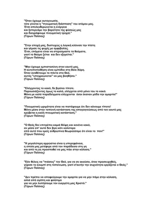 "Όταν έχουμε αυτογνωσία,
τότε γίνεται η "πνευματική διάσπαση" του ατόμου μας.
Έτσι απελευθερώνεται η ενέργεια
και ξεπερνάμε την βαρύτητα της φύσεώς μας
και διαγράφουμε πνευματική τροχιά."
(Γέρων Παϊσιος)


"Στην εποχή μας, δυστυχώς η λογική κλόνισε την πίστη
και γέμισε τις ψυχές με αμφιβολίες.
Έτσι, επόμενο είναι να στερούμαστε τα θαύματα,
γιατί το θαύμα ζείται και δεν εξηγείται."
(Γέρων Παϊσιος)


"Μην έχουμε εμπιστοσύνη στον εαυτό μας.
Η αυτοπεποίθηση είναι εμπόδιο στη Θεία Χάρη.
Όταν αναθέτουμε τα πάντα στο Θεό,
αυτός "υποχρεώνεται" να μας βοηθήσει."
(Γέρων Παϊσιος)


"Ελέγχοντας το κακό, δε βγαίνει τίποτε.
Παρουσιάζοντας όμως το καλό, ελέγχεται από μόνο του το κακό.
Μόνο με καλά παραδείγματα ελέγχονται όσοι έκαναν μόδα την αμαρτία!"
(Γέρων Παϊσιος)


"Πνευματική ωριμότητα είναι να πιστέψουμε ότι δεν κάνουμε τίποτε!
Μόνο μέσα στην ταπεινή κατάσταση της απογοητεύσεως από τον εαυτό μας
κρύβεται η καλή πνευματική κατάσταση."
(Γέρων Παϊσιος)


"Ο Θεός δεν επιτρέπει καμιά θλίψη και κανένα κακό,
αν μέσα απ' αυτά δεν βγει κάτι καλύτερο
από αυτό που εμείς ανθρώπινα θεωρούσαμε ότι είναι το παν!"
(Γέρων Παϊσιος)


"Η μεγαλύτερη αρρώστια είναι η υπερηφάνεια,
η οποία μας μετέφερε από τον παράδεισο στη γη
και από τη γη προσπαθεί να μας πάει στην κόλαση."
(Γέρων Παϊσιος)


"Εάν θέλεις να "πιάσεις" τον Θεό, για να σε ακούσει, όταν προσευχηθείς,
γύρισε το κουμπί στη ταπείνωση, γιατί σ'αυτήν την συχνότητα εργάζεται ο Θεός."
(Γέρων Παϊσιος)


"Δεν πρέπει να αποφεύγουμε την αμαρτία για να μην πάμε στην κόλαση,
αλλά από αγάπη και φιλότιμο
για να μην λυπήσουμε τον ευεργέτη μας Χριστό."
(Γέρων Παϊσιος)
 