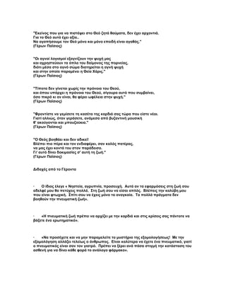 "Εκείνος που για να πιστέψει στο Θεό ζητά θαύματα, δεν έχει αρχοντιά.
Για το Θεό αυτό έχει αξία..
Να αγαπήσουμε τον Θεό μόνο και μόνο επειδή είναι αγαθός."
(Γέρων Παϊσιος)


"Οι αγνοί λογισμοί εξαγνίζουν την ψυχή μας
και αχρηστεύουν τα όπλα του δαίμονος της πορνείας,
διότι μέσα στο αγνό σώμα διατηρείται η αγνή ψυχή
και στην οποία παραμένει η Θεία Χάρις."
(Γέρων Παϊσιος)


"Τίποτα δεν γίνεται χωρίς την πρόνοια του Θεού,
και όπου υπάρχει η πρόνοια του Θεού, σίγουρα αυτό που συμβαίνει,
όσο πικρό κι αν είναι, θα φέρει ωφέλεια στην ψυχή."
(Γέρων Παϊσιος)


"Φροντίστε να γεμίσετε τη κασέτα της καρδιά σας τώρα που είστε νέοι.
Γιατί αλλιώς, όταν γεράσετε, ανάμεσα από βυζαντινή μουσική
θ' ακούγονται και μπουζούκια."
(Γέρων Παϊσιος)


"Ο Θεός βοηθάει και δεν αδικεί!
Βλέπει πιο πέρα και τον ενδιαφέρει, σαν καλός πατέρας,
να μας έχει κοντά του στον παράδεισο.
Γι' αυτό δίνει δοκιμασίες σ' αυτή τη ζωή."
(Γέρων Παϊσιος)


Διδαχές από το Γέροντα



·   Ο ίδιος έλεγε « Νηστεία, αγρυπνία, προσευχή. Αυτά αν τα εφαρμόσεις στη ζωή σου
αδελφέ μου θα πετύχεις πολλά. Στη ζωή σου να είσαι απλός. Βλέπεις την καλύβη μου
που είναι φτωχική. Σπίτι σου να έχεις μόνο τα αναγκαία. Τα πολλά πράγματα δεν
βοηθούν την πνευματική ζωή».



·   «Η πνευματική ζωή πρέπει να αρχίζει με την καρδιά και στις κρίσεις σας πάντοτε να
βάζετε ένα ερωτηματικό».



·   «Να προσέχετε και να μην παραμελείτε το μυστήριο της εξομολογήσεως! Με την
εξομολόγηση αλλάζει τελείως ο άνθρωπος. Είναι καλύτερα να έχετε ένα πνευματικό, γιατί
ο πνευματικός είναι σαν τον γιατρό. Πρέπει να ξέρει ανά πάσα στιγμή την κατάσταση του
ασθενή για να δίνει κάθε φορά το ανάλογο φάρμακο».
 