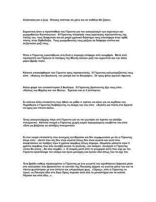 Ανάσταση και η ζωή. Όποιος πιστεύει σε μένα και αν πεθάνει θα ζήσει».



Σημαντική ήταν η προσπάθεια του Γέρoντα για τον ευαγγελισμό των αιρετικών και
μωαμεθανών Κονιτσιωτών. Ο Γέροντας πλησίασε τους αιρετικούς προτεστάντες της
πόλης του, τους διαφώτισε και σε μικρό χρονικό διάστημα τους επανέφερε στην ορθή
πίστη, στην Ορθοδοξία. Τους μωαμεθανούς τους μάζευε σε διάφορα σπίτια και
συζητούσε μαζί τους.



Όταν ο Γέροντας εγκαταβίωνε στο Σινά η περιοχή υπέφερε από ανομβρία. Μετά από
προτροπή του Γέροντα οι πατέρες της Μονής έκαναν μαζί του αγρυπνία και την άλλη
μέρα έβρεξε πολύ.



Κάποτε επισκέφθηκαν τον Γέροντα τρεις προσκυνητές. Ο Γέροντας καλωσορίζοντας τους
είπε: «Καλώς τον βουλευτή, τον γιατρό και το δικηγόρο». Οι τρεις φίλοι έμειναν άφωνοι.



Άλλοι φορά τον επισκέπτηκαν 2 θεολόγοι. Ο Γέροντας βγαίνοντας έξω τους είπε:
«Καλώς τον Μιχάλη και τον Φώτη». Έμειναν και οι 2 έκπληκτοι.



Σε κάποιο άλλο επισκέπτη που ήθελε να μάθει τι πρέπει να κάνει για να κερδίσει τον
Παράδεισο ο Γέροντας διαβάζοντας τη σκέψη του του είπε: «Αγάπη και πίστη στο Χριστό
να έχεις και τίποτα άλλο».



Ένας οικογενειάρχης πήγε στο Γέροντα για να τον ρωτήσει αν πρέπει να αλλάξει
πνευματικό. Κάποια στιγμή ο Γέροντας χωρίς καμιά προηγούμενη κουβέντα του είπε:
«Εσύ μη βιάζεσαι να αλλάξεις πνευματικό»



Σε ένα νεαρό επισκέπτη που συνεχώς αντιδρούσε και δεν συμφωνούσε με ότι ο Γέροντας
έλεγε είπε: «Αυτά που λές δεν είναι σωστά όπως δεν είναι σωστά και αυτά που
σκεφτόσουν να πράξεις πριν 4 χρόνια ακριβώς όπως σήμερα...Θυμάσαι μάλιστα πριν 2
χρόνια ακριβώς που σου συνέβη εκείνο το γεγονός...και ακόμα» συνέχισε ο Γέροντας
«όταν θα γίνεις ...θα σου συμβεί...» Ο νεαρός μετά από τη γνωριμία αυτή που είχε με τον
Γέροντα εγκατέλειψε τον κόσμο και έγινε μοναχός και έγιναν όλα όπως του τα είχε πει.



Ένα βράδυ καθώς προσευχόταν ο Γέροντας με ένα γνωστό του ιεροδιάκονο ξαφνικά μέσα
στο εκκλησάκι που βρίσκονταν το καντήλι της Παναγίας άρχισε να κινείται μόνο του και τα
πάντα φωτίστηκαν με ένα άπλετο και υπερκόσμιο φως. «Ξέρεις», είπε ο Γέροντας το
πρωϊ, «η Παναγία εδώ στο Άγιο Όρος περνάει από όλα τα μοναστήρια και τα κελλιά.
Πέρασε και από εδώ...».
 