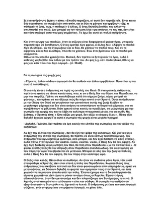 Σε ένα ανδρόγυνο ξέρετε τι είπα; «Επειδή ταιριάζετε, γι' αυτό δεν ταιριάζετε!». Είναι και οι
δύο ευαίσθητοι. Αν συμβεί κάτι στο σπίτι, και οι δύο τα χάνουν και αρχίζουν: «Ωχ, τι
πάθαμε!» ό ένας, «ωχ, τι πάθαμε!» ό άλλος. Ο ένας δηλαδή βοηθάει τον άλλον να
απελπισθεί πιο πολύ. Δεν μπορεί να τον τόνωση λίγο «για στάσου, να του πει, δεν είναι
και τόσο σοβαρό αυτό που μας συμβαίνει». Το έχω δει αυτό σε πολλά ανδρόγυνα.


Και στην αγωγή των παιδιών, όταν οι σύζυγοι είναι διαφορετικοί χαρακτήρες, μπορούν
περισσότερο να βοηθήσουν. Ο ένας κρατάει λίγο φρένο, ό άλλος λέει: «Άφησε τα παιδιά
λίγο ελεύθερα». Αν τα στριμώξουν και οι δύο, θα χάσουν τα παιδιά τους. Και αν τα
αφήσουν και οι δύο ελεύθερα, πάλι θα τα χάσουν. Ενώ έτσι βρίσκουν και τα παιδιά μία
ισορροπία.
Θέλω να πω ότι όλα χρειάζονται. Φυσικά, δεν πρέπει να ξεπερνούν τα όρια, αλλά ό
καθένας να βοηθάει τον άλλον με τον τρόπο του. Αν φας λ.χ. κάτι πολύ γλυκό, θέλεις να
φας και κάτι που είναι λίγο αλμυρό... (σ. 39-40).



Γα τη σωτηρία της ψυχής μας

- Γέροντα, άλλοι νιώθουν σιγουριά ότι θα σωθούν και άλλοι αμφιβάλουν. Ποια είναι η πιο
σωστή τοποθέτηση;

Ο σκοπός είναι ο άνθρωπος να τηρή τις εντολές του Θεού. Ο πνευματικός άνθρωπος
πρέπει να φτάση σε τέτοια κατάσταση, που, κι αν ο Θεός δεν του δώση τον Παράδεισο, να
μην τον πειράξη. Πρέπει να καταλάβουμε καλά ότι σήμερα ζούμε, αύριο μπορεί να
φύγουμε , και πρέπει να κοιτάξουμε πώς θα πάμε κοντά στον Χριστό. Όσοι κατόρθωσαν
με την Χάρη του Θεού να γνωρίσουν την ματαιότητα αυτής της ζωής έλαβαν το
μεγαλύτερο χάρισμα και δεν είναι ανάγκη να αποκτήσουν το διορατικό χάρισμα, για να
προβλέπουν τα μέλλοντα, διότι αρκετό είναι κανείς να προβλέψη, να μεριμνήση για την
σωτηρία της ψυχής του και να λάβη τα καλύτερα πνευματικά μέτρα, για να σωθή. Να,
βλέπεις, ο Χριστός είπε: « Όσο αξίζει μια ψυχή, δεν αξίζει ο κόσμος όλος » . Πόση αξία
δηλαδή έχει μια ψυχή! Για αυτό η σωτηρία της ψυχής είναι μεγάλο πράγμα!

- Δηλαδή, Γέροντα, δεν πρέπει να έχη κανείς την ελπίδα της σωτηρίας και τον φόβο της
κολάσεως;

Αν έχη την ελπίδα της σωτηρίας , δεν θα έχη τον φόβο της κολάσεως. Και για να έχη ο
άνθρωπος την ελπίδα της σωτηρίας, θα πρέπει να είναι κάπως τακτοποιημένος. Τον
άνθρωπο που αγωνίζεται με φιλότιμο, όσο μπορεί, και δεν έχει διάθεση να κάνη αταξίες ,
αλλά πάνω στον αγώνα του νικιέται- νικάει, νικιέται- νικάει, ο Θεός δεν θα τον αφήση. Αν
έχη λίγη διάθεση να μη λυπήση τον Θεό, θα πάη στον Παράδεισο « με τα παπούτσια » . Ο
φύσει αγαθός Θεός θα τον σπρώξη στον Παράδεισο σκανδαλωδώς. Θα οικονομήση να
τον πάρη την ώρα που βρίσκεται σε μετάνοια. Μπορεί σε όλη του την ζωή να παλεύη,
αλλά ο Θεός δεν θα τον αφήση. Θα τον πάρη στην καλύτερη ώρα.

Ο Θεός είναι καλός. Θέλει όλοι να σωθούμε. Αν ήταν να σωθούνε μόνο λίγοι, τότε γιατί
σταυρώθηκε ο Χριστός; Δεν είναι στενή η πύλη του Παραδείσου. Χωράει όλους τους
ανθρώπους που σκύβουν ταπεινά και δεν είναι φουσκωμένοι από υπερηφάνεια, αρκεί να
μετανοήσουν, να δώσουν δηλαδή το φορτίο των αμαρτιών τους στον Χριστό, και τότε
χωρούν να περάσουν εύκολα από την πύλη. Έπειτα έχουμε και το δικαιολογητικό ότι
είμαστε χωματένιοι. Δεν είμαστε μόνον πνεύμα όπως οι Άγγελοι. Είμαστε όμως
αδικαιολόγητοι , όταν δεν μετανοούμε και δεν πλησιάζουμε τον Σωτήρα μας ταπεινά. Ο
ληστής στον σταυρό ένα « ευλόγησον » είπε και σώθηκε. Η σωτηρία του ανθρώπου
εξαρτάται από το δευτερόλεπτο, όχι από το λεπτό. Ο άνθρωπος με έναν ταπεινό λογισμό
σώζεται , ενώ αν φέρη έναν υπερήφανο λογισμό, τα χάνει όλα .
 