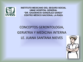 CONCEPTOS GERONTOLOGIA,
GERIATRIA Y MEDICINA INTERNA
LE. JUANA SANTANA NIEVES
INSTITUTO MEXICANO DEL SEGURO SOCIAL
UMAE HOSPITAL GENERAL
“DR. GAUDENCIO GONZÁLEZ GARZA”
CENTRO MÉDICO NACIONAL LA RAZA
 