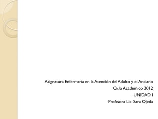Asignatura Enfermería en la Atención del Adulto y el Anciano
                                      Ciclo Académico 2012
                                                  UNIDAD I
                                   Profesora Lic. Sara Ojeda
 
