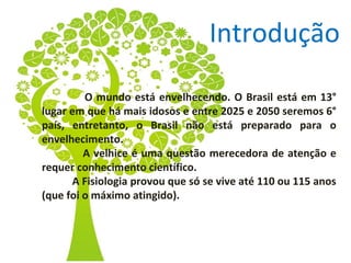 Introdução
O mundo está envelhecendo. O Brasil está em 13°
lugar em que há mais idosos e entre 2025 e 2050 seremos 6°
país, entretanto, o Brasil não está preparado para o
envelhecimento.
A velhice é uma questão merecedora de atenção e
requer conhecimento científico.
A Fisiologia provou que só se vive até 110 ou 115 anos
(que foi o máximo atingido).

 