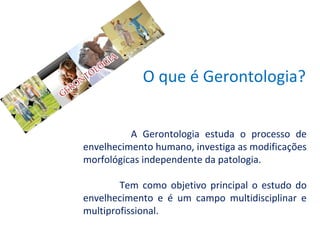 O que é Gerontologia?
A Gerontologia estuda o processo de
envelhecimento humano, investiga as modificações
morfológicas independente da patologia.
Tem como objetivo principal o estudo do
envelhecimento e é um campo multidisciplinar e
multiprofissional.

 