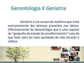 Gerontologia X Geriatria
Geriatria é um campo da medicina que trata
exclusivamente das doenças presentes nos idosos.
Diferentemente da Gerontologia que é uma espécie
de “geografia de estudo do envelhecimento” trata do
que fazer para ter mais qualidade de vida durante a
velhice.

 