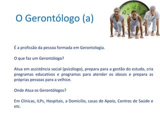 O Gerontólogo (a)
É a profissão da pessoa formada em Gerontologia.
O que faz um Gerontólogo?
Atua em assistência social (psicólogo), prepara para a gestão do estudo, cria
programas educativos e programas para atender os idosos e prepara as
próprias pessoas para a velhice.
Onde Atua os Gerontólogos?
Em Clínicas, ILPs, Hospitais, a Domicílio, casas de Apoio, Centros de Saúde e
etc.

 
