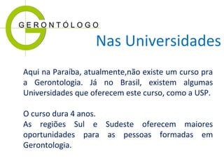 Nas Universidades
Aqui na Paraíba, atualmente,não existe um curso pra
a Gerontologia. Já no Brasil, existem algumas
Universidades que oferecem este curso, como a USP.
O curso dura 4 anos.
As regiões Sul e Sudeste oferecem maiores
oportunidades para as pessoas formadas em
Gerontologia.

 