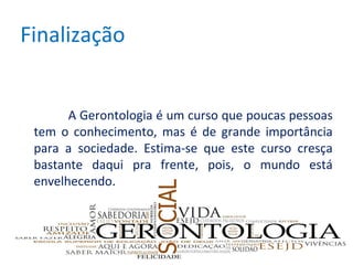 Finalização
A Gerontologia é um curso que poucas pessoas
tem o conhecimento, mas é de grande importância
para a sociedade. Estima-se que este curso cresça
bastante daqui pra frente, pois, o mundo está
envelhecendo.

 