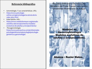 Republica Bolivariana De Venezuela
Ministerio del Poder Popular para la Edu.
Universidad Bicentenaria de Aragua
Alumna : Ruxier Matos.
Modelos en
Gerontopsicología
Modelos evolutivos de
adultez y envejecimiento.
Referencia bibliográfica
• Gerontología. Y sus caracteristicas. URL:
• https://www.psicologia-
online.com/gerontologia-la-ciencia-de-la-
vejez-3657.html
• Edad Adulta. URL:
• https://www.redadultomayor.org/estudio-
cientifico-del-envejecimiento-modelos-
evolutivos-de-adultez-y-envejecimiento/
• Psicogerontologia
https://www.psicoactiva.com/profesionales
psicologia/directorio/psicologia/psicologia-
geriatrica-y-gerontologia/
 