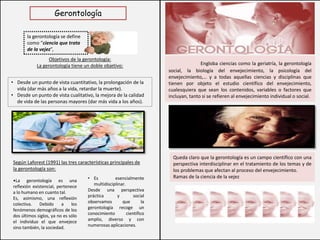 la gerontología se define
como “ciencia que trata
de la vejez”,
Gerontología
Objetivos de la gerontología:
La gerontología tiene un doble objetivo:
• Desde un punto de vista cuantitativo, la prolongación de la
vida (dar más años a la vida, retardar la muerte).
• Desde un punto de vista cualitativo, la mejora de la calidad
de vida de las personas mayores (dar más vida a los años).
Según Laforest (1991) las tres características principales de
la gerontología son:
• Es esencialmente
multidisciplinar.
Desde una perspectiva
práctica y social
observamos que la
gerontología recoge un
conocimiento científico
amplio, diverso y con
numerosas aplicaciones.
•La gerontología es una
reflexión existencial, pertenece
a lo humano en cuanto tal.
Es, asimismo, una reflexión
colectiva. Debido a los
fenómenos demográficos de los
dos últimos siglos, ya no es sólo
el individuo el que envejece
sino también, la sociedad.
Engloba ciencias como la geriatría, la gerontología
social, la biología del envejecimiento, la psicología del
envejecimiento,… y a todas aquellas ciencias y disciplinas que
tienen por objeto el estudio científico del envejecimiento,
cualesquiera que sean los contenidos, variables o factores que
incluyan, tanto si se refieren al envejecimiento individual o social.
Queda claro que la gerontología es un campo científico con una
perspectiva interdisciplinar en el tratamiento de los temas y de
los problemas que afectan al proceso del envejecimiento.
Ramas de la ciencia de la vejez
 