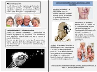Los conocimientos básicos de la gerontología son los
siguientes:
•Gerontología social:
En ella intervienen los siguientes profesionales:
trabajadores sociales, economistas, abogados,
arquitectos y políticos. Como ciencias auxiliares
cuenta con la demografía y la epidemiología.
•Gerontopsiquiatría o psicogerontología:
Estudia los aspectos psicológicos y psiquiátricos del
anciano. Se destacan las demencias y las depresiones
como patologías características que van a marcar la
muerte del anciano.
Siempre hay que tener en cuenta que la aproximación
teórica y práctica de la Gerontología es bio-psico-social.
Esto implica lo que ya mencionamos anteriormente, su
interdisciplinaridad
Biológicos: se refieren a la
investigación sobre los
cambios que con la edad y el
paso del tiempo se producen
en los distintos sistemas
biológicos del organismo.
Psicológicos: se refieren al
estudio sobre los cambios y/o
la estabilidad que el paso del
tiempo produce en las
funciones psicológicas como la
atención, percepción, el
aprendizaje, la memoria, la
afectividad y la personalidad,
entre otros fenómenos
psicológicos.
Sociales: Se refiere a la búsqueda de
cambios debidos a la edad relativos
a los roles sociales, intercambio y
estructura social, así como en qué
forma los emergentes culturales
contribuyen en esos cambios
(crecimiento o declive), así como al
envejecimiento de las poblaciones.
Queda claro que la gerontología tiene distintos objetos de estudio: el
viejo, la vejez y el envejecimiento.
 
