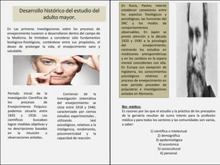 En Rusia, Pavlov, intentó
establecer conexiones entre
los aspectos fisiológicos y
psicológicos, las funciones del
SNC y los modos de
comportamientos
observables. En Japón se
prestó atención a la década
1920 y 1930 a la psicología
del envejecimiento,
centrando los estudios en
mediciones antropométricas
y en los cambios en la espera
mental coincidentes con ella.
En Europa con excepción de
Inglaterra, los conocimientos
psicológicos relativos al
proceso de envejecimiento en
este período proceden de
psiquiatras e investigaciones
aisladas en Alemania.
Desarrollo histórico del estudio del
adulto mayor.
En Las primeras investigaciones sobre los procesos de
envejecimiento tuvieron si desarrollaron dentro del campo de
la Medicina. Se limitaban a considerar sólo fundamentos
biológicos-fisiológicos, contándose entre sus propósitos, el
deseo de prolongar la vida, el envejecimiento sano y
saludable.
Período inicial de la
Investigación Científica de
los procesos de
Envejecimiento Psíquico:
podemos situarlo entre
1835 y 1918. Los
científicos buscaban
lograr medidas objetivas y
no descripciones basadas
en la intuición u
observaciones aisladas..
Comienzo de la
Investigación sistemática
del envejecimiento: se
sitúa entre 1918 y 1940,
caracterizado por ciertos
estudios experimentales ,
utilizando test
psicológicos, relativos a la
inteligencia, rendimiento,
psicomotricidad y la
capacidad de reacción.
Bio- médico:
Es razones por las que el estudio y la práctica de los preceptos
de la geriatría resultan de sumo interés para la profesión
médica y para todos los sectores y las comunidades son varias,
a saber:
1) científica o intelectual
2) demográfica
3) epidemiológica
4) económica
5) sociocultural
6) personal.
 