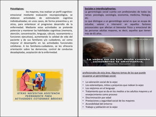 Psicológicos:
los mayores, tras realizar un perfil cognitivo-
emocional mediante evaluación neuropsicológica, se
elaboran actividades de estimulación cognitiva
individualizadas; en unos casos, de forma preventiva y, en
otros, para enlentecer el progresivo desarrollo de la
enfermedad. Mediante estas actividades se pretende
potenciar y mantener las habilidades cognitivas (memoria,
atención, concentración, lenguaje, cálculo, razonamiento y
funciones ejecutivas), aumentando la calidad de vida del
paciente y de sus familiares y/o cuidadores, así como
mejorar el desempeño en las actividades funcionales
cotidianas. A los familiares-cuidadores, se les ofrecería
orientación sobre las demencias, control de conductas
desadaptadas, aceptación de la enfermedad.
Sociales e interdisciplinarios:
La gerontología social cuenta con profesionales de todas las
ramas: psicología, sociología, economía, medicina, filología,
etc.
Lo que distingue a un gerontólogo social es que se ocupa de
estudiar, valorar e intervenir en aquellos factores
psicosociales que afectan el bienestar físico y emocional de
las personas adultas mayores, es decir, aquellas que tienen
más de 65 años.
profesionales de esta área. Algunos temas de los que puede
ocuparse un gerontólogo social:
• La valoración social de la vejez
• Los estereotipos, mitos y prejuicios que rodean la vejez
• Los viejismos en el lenguaje
• Tratamiento que se da en los medios a los adultos mayores y al
envejecimiento como proceso
• Discriminación por edad
• Prestaciones y seguridad social de los mayores
• Accesibilidad del entorno
• Trabajo y jubilación en la vejez
 