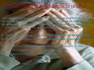 CARACTERISTICAS PSICOLOGICAS DE LA VEJEZ
Las características psicológicas de las personas mayores dependen
de la vida que estas hayan desarrollado a lo largo de su ciclo vital y
de la manera que tenga de afrontar los cambios físicos, funcionales
y socio familiares a los que continuamente se ven sometidos.
 Pérdida o cambio en el continuo Independencia– Dependencia.
 Pérdida o disminución en la sensación de bienestar con uno
mismo.
 Pérdida en el manejo de decisiones o control sobre su vida.
 Pérdida o disminución en la capacidad mental.
 Pérdida o disminución de la autoestima.

 