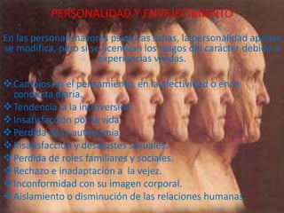 PERSONALIDAD Y ENVEJECIMIENTO
En las personas mayores psíquicas sanas, la personalidad apenas
se modifica, pero si se acentúan los rasgos del carácter debido a
experiencias vividas.
 Cambios en el pensamiento, en la afectividad o en la
conducta diaria.
 Tendencia a la introversión.
 Insatisfacción por la vida.
 Perdida de la autonomía.
 Insatisfacción y desajustes sexuales.
 Perdida de roles familiares y sociales.
 Rechazo e inadaptación a la vejez.
 Inconformidad con su imagen corporal.
 Aislamiento o disminución de las relaciones humanas.

 