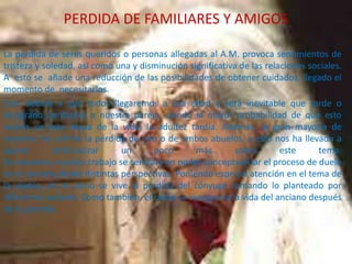 PERDIDA DE FAMILIARES Y AMIGOS
La perdida de seres queridos o personas allegadas al A.M. provoca sentimientos de
tristeza y soledad, así como una y disminución significativa de las relaciones sociales.
A esto se añade una reducción de las posibilidades de obtener cuidados, llegado el
momento de necesitarlos.
Esto debido a que todos llegaremos a esa edad y será inevitable que tarde o
temprano perdamos a nuestra pareja, siendo la mayor probabilidad de que esto
ocurra en esta etapa de la vida, la adultez tardía. Además, la gran mayoría de
nosotros ha sufrido la pérdida de uno o de ambos abuelos, y esto nos ha llevado a
querer
profundizar
un
poco
más
sobre
este
tema.
En resumen, nuestro trabajo se centrará en poder conceptualizar el proceso de duelo
en el anciano desde distintas perspectivas. Poniendo especial atención en el tema de
la viudez, en el como se vive la pérdida del cónyuge tomando lo planteado por
diferentes autores. Como también, el como se reorganiza la vida del anciano después
de la pérdida.

 