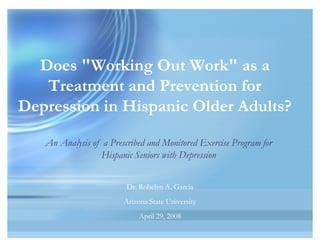 Does "Working Out Work" as a
Treatment and Prevention for
Depression in Hispanic Older Adults?
Does "Working Out Work" as a
Treatment and Prevention for
Depression in Hispanic Older Adults?
Dr. Robelyn A. Garcia
Arizona State University
April 29, 2008
Dr. Robelyn A. Garcia
Arizona State University
April 29, 2008
An Analysis of a Prescribed and Monitored Exercise Program for
Hispanic Seniors with Depression
 