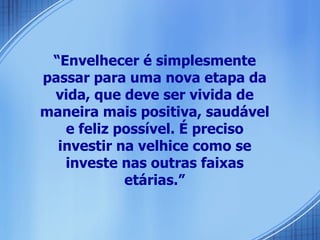 “ Envelhecer é simplesmente passar para uma nova etapa da vida, que deve ser vivida de maneira mais positiva, saudável e feliz possível. É preciso investir na velhice como se investe nas outras faixas etárias.” 
