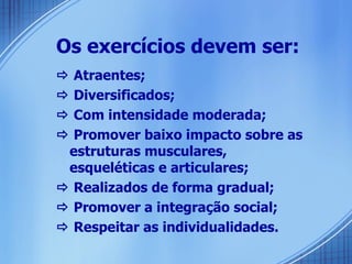 Os exercícios devem ser:    Atraentes;    Diversificados;    Com intensidade moderada;    Promover baixo impacto sobre as estruturas musculares, esqueléticas e articulares;    Realizados de forma gradual;    Promover a integração social;    Respeitar as individualidades. 