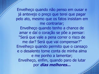 Envelheço quando não penso em ousar e já antevejo o preço que terei que pagar pelo ato, mesmo que os fatos insistam em me contrariar; Envelheço quando tenho a chance de amar e daí o coração se põe a pensar: “Será que vale a pena correr o risco de me dar? Será que vai compensar?” Envelheço quando permito que o cansaço e o desalento tome conta de minha alma e me ponho a lamentar; Envelheço, enfim, quando paro de lutar por  dias melhores... 