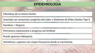 EPIDEMIOLOGIA
Miembros de la misma familia
Asociado con amaurosis congénita del Leber y Síndrome de Ehlers Danlos Tipo 6
Hombres = Mujeres
Permanece estacionario o progresa con lentitud
Puede aparecer hidropesía
Asimétrico y aparece con mayor frecuencia desde el nacimiento.
 