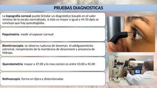 PRUEBAS DIAGNOSTICAS
La topografía corneal puede brindar un diagnóstico basado en el valor
mínimo de la escala normalizada, si éste es mayor o igual a 44.50 dpts se
concluye que hay queratoglobo.
Paquimetría: medir el espesor corneal
Biomicroscopia: se observa rupturas de bowman, el adelgazamiento
estromal, rompimiento de la membrana de descement y presencia de
hidrops.
Queratometria: mayor a 47.00 y lo mas común es entre 43.00 y 45.00
Retinoscopía: forma en tijera y distorsionadas
 