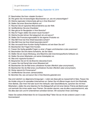 So geht Motivation!
Posted by ausderhoelle.de on Friday, September 19, 2014
27. Beschreiben Sie Ihren »idealen Kunden«!
28. Wie gehen Sie mit berechtigten Beschwerden um, wie mit unberechtigten?
29. Welche regionalen Unterschiede gibt es in Ihrer Branche?
30. Stellen Sie einen Branchen-Mythos vor!
31. Räumen Sie ein typisches Missverständnis aus der Welt.
32. Veröffentlichen Sie eine Checkliste!
33. Was gibt es für Neuigkeiten in Ihrer Branche?
34. Was für Fragen stellen Sie einem neuen Kunden?
35. Welche Kunden lehnen Sie kategorisch ab und warum?
36. Stellen Sie Finanzierungsmodelle für die eigenen Produkte vor.
37. Was fällt Ihnen bei Ihrer Arbeit besonders schwer?
38. Was fällt Ihnen bei Ihrer Arbeit besonders leicht?
39. Was verursacht Ihren Kunden häufig Probleme und wie lösen Sie sie?
40. Beantworten Sie Fragen Ihrer Kunden.
41. Fassen Sie häufig gestellte Fragen zu einer »Fragen und Antworten«-Liste zusammen!
42. Beschreiben Sie eine kleine Schwäche, die Sie haben.
43. Stellen Sie ein neues Werkzeug, eine Maschine oder branchenspezifische Software vor.
44. Stellen Sie einen Mitarbeiter und seinen Arbeitsplatz vor.
45. Was sind »typische Kunden«?
46. Besprechen Sie ein für die Branche relevantes Event.
47. Lassen Sie mal Dampf über einen Missstand ab!
48. Beantworten Sie die Mail eines zufriedenen Kunden öffentlich (aber anonymisiert).
49. Beantworten Sie die Mail eines unzufriedenen Kunden öffentlich (aber anonymisiert).
50. Woher stammt Ihr Firmenname?
51. Veröffentlichen Sie einen Jahresrückblick.
52. Berichten Sie, wie und warum Sie in Ihrer Branche gelandet sind.
Das sind natürlich nur allgemeine Anregungen – Listen wie diese gibt es massenhaft im Netz. Passen Sie
die Inhalte ruhig an Ihr spezielles Unternehmen an: Gehen Sie mit offenen Augen durch Ihre Werkhalle,
Ihren Betrieb, über Ihren Hof oder durch Ihre Verkaufs- oder Geschäftsräume, sprechen Sie mit Ihren
Mitarbeitern, stellen Sie eine Ideenbox für Ihre Belegschaft auf (mit einer kleinen Prämie als Belohnung!)
und sammeln Sie immer weiter neue Themen. Sie werden staunen, was da alles zusammenkommt, was
Sie alles über sich und Ihr Unternehmen schreiben können. Wir wünschen Ihnen viel Erfolg!
Haben Sie weitere Artikel-Ideen für ein Corporate Blog? Teilen Sie sie mit den anderen Lesern in den
Kommentaren!
 