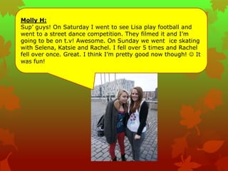 Molly H:
Sup‟ guys! On Saturday I went to see Lisa play football and
went to a street dance competition. They filmed it and I‟m
going to be on t.v! Awesome. On Sunday we went ice skating
with Selena, Katsie and Rachel. I fell over 5 times and Rachel
fell over once. Great. I think I‟m pretty good now though!  It
was fun!
 