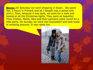 Becca: On Saturday we went shopping in Essen. We spent
like, 2 hours in Primark and all I bought was a jacket and
shirt:L Then, because it was dark, we went for a walk and
looked at all the Christmas lights. They were so beautiful.
Then Chelsie, Mollie, Alex and their partners came round for a
little party. On Sunday we went into Dusseldorf and took loads
of amazing pictures. It was really fun.
 