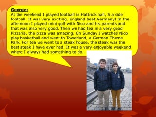 George:
At the weekend I played football in Hattrick hall, 5 a side
football. It was very exciting. England beat Germany! In the
afternoon I played mini golf with Nico and his parents and
that was also very good. Then we had tea in a very good
Pizzeria, the pizza was amazing. On Sunday I watched Nico
play basketball and went to Towerland, a German Theme
Park. For tea we went to a steak house, the steak was the
best steak I have ever had. It was a very enjoyable weekend
where I always had something to do.
 
